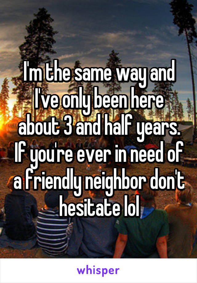 I'm the same way and I've only been here about 3 and half years. If you're ever in need of a friendly neighbor don't hesitate lol