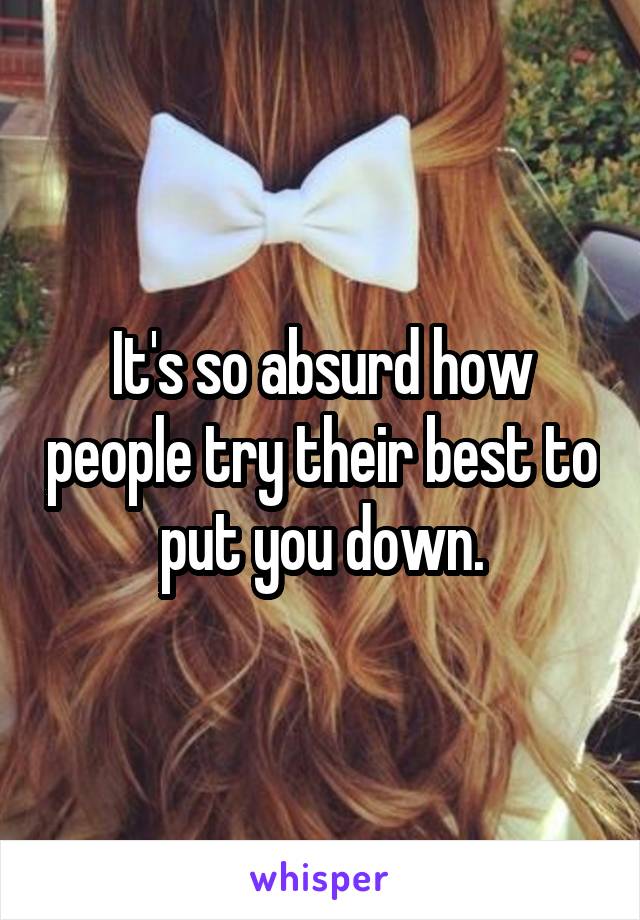 It's so absurd how people try their best to put you down.