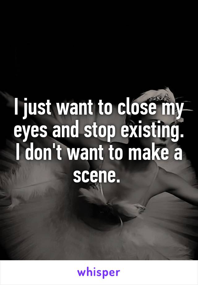 I just want to close my eyes and stop existing. I don't want to make a scene. 