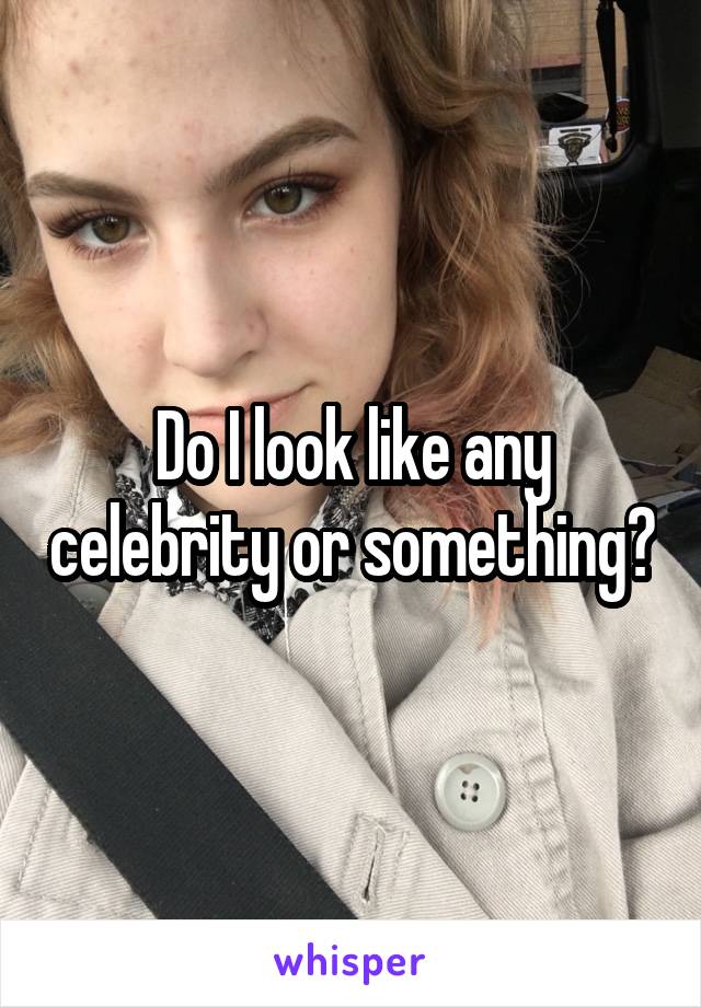 Do I look like any celebrity or something?