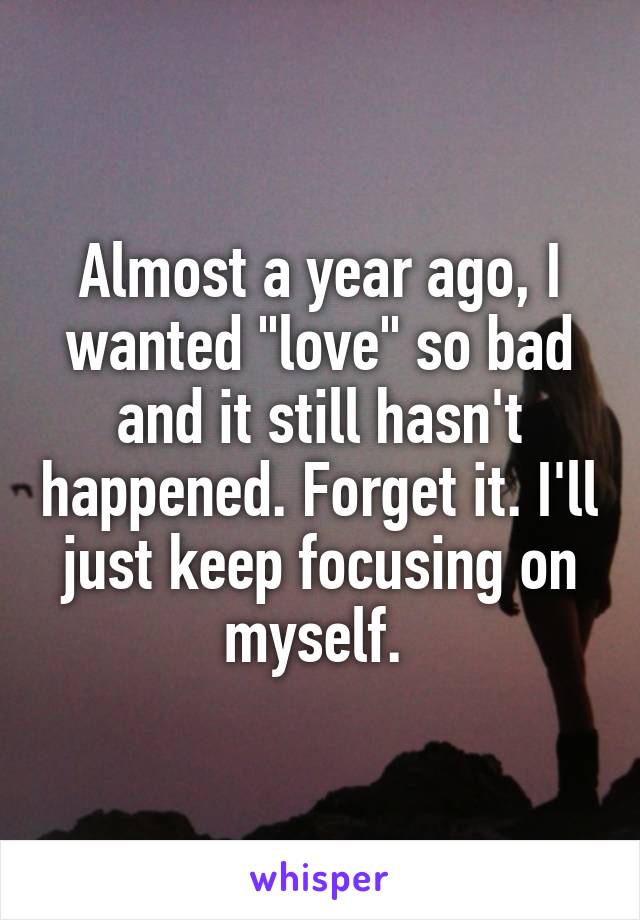 Almost a year ago, I wanted "love" so bad and it still hasn't happened. Forget it. I'll just keep focusing on myself. 