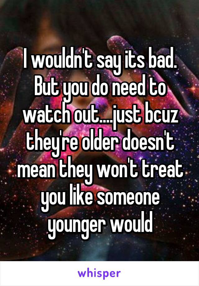 I wouldn't say its bad. But you do need to watch out....just bcuz they're older doesn't mean they won't treat you like someone younger would