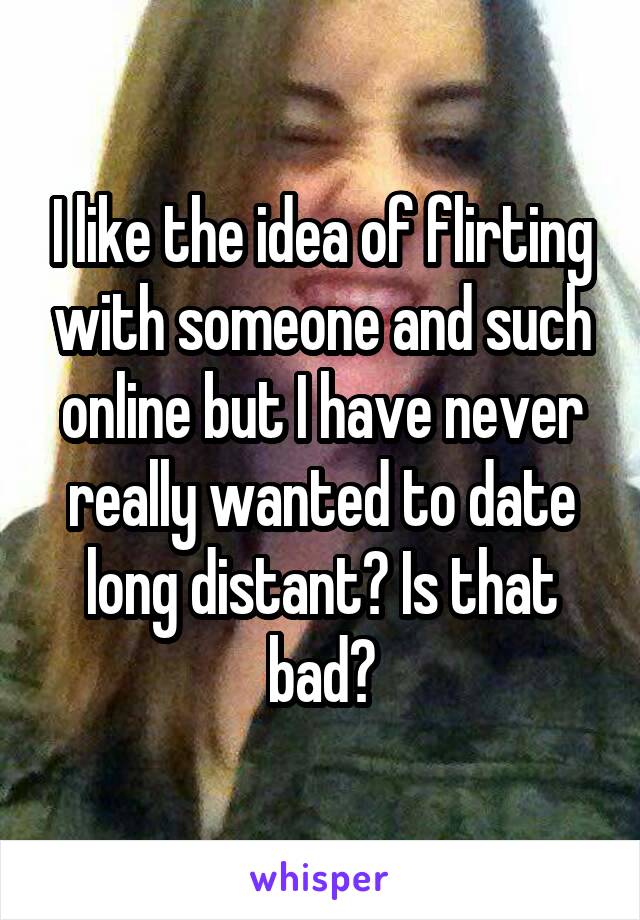 I like the idea of flirting with someone and such online but I have never really wanted to date long distant? Is that bad?