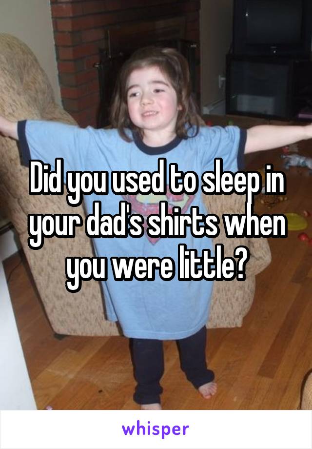 Did you used to sleep in your dad's shirts when you were little?