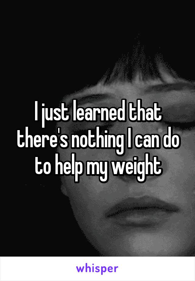 I just learned that there's nothing I can do to help my weight