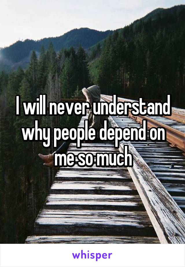 I will never understand why people depend on me so much