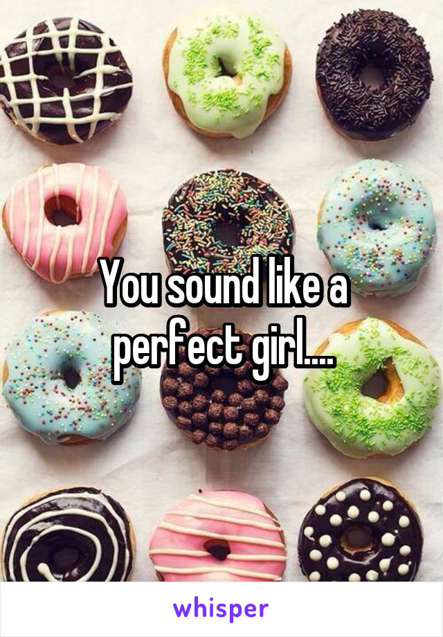 You sound like a perfect girl....