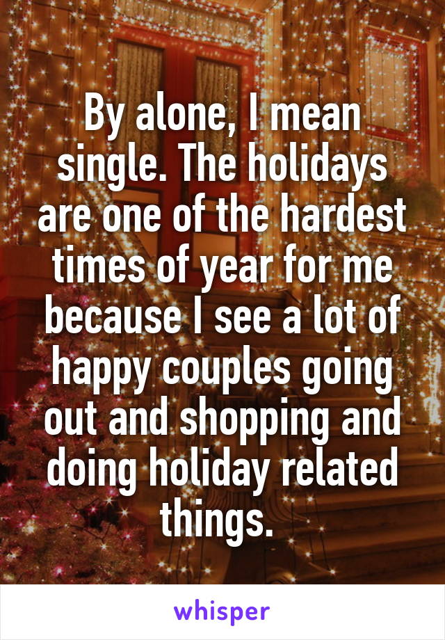 By alone, I mean single. The holidays are one of the hardest times of year for me because I see a lot of happy couples going out and shopping and doing holiday related things. 