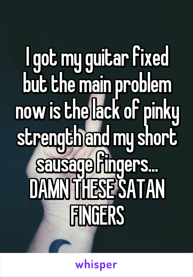 I got my guitar fixed but the main problem now is the lack of pinky strength and my short sausage fingers...
DAMN THESE SATAN FINGERS