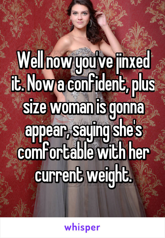 Well now you've jinxed it. Now a confident, plus size woman is gonna appear, saying she's comfortable with her current weight.