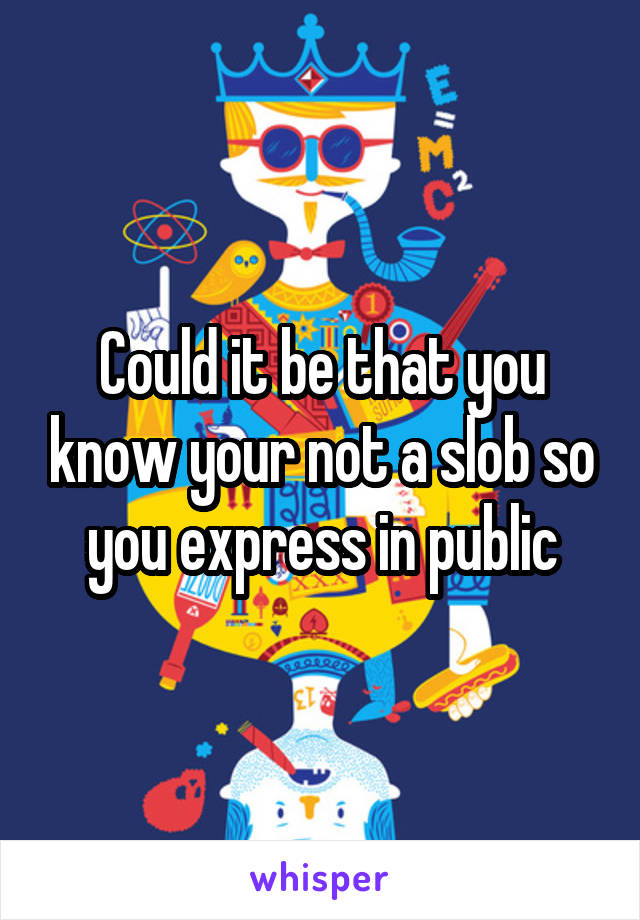 Could it be that you know your not a slob so you express in public