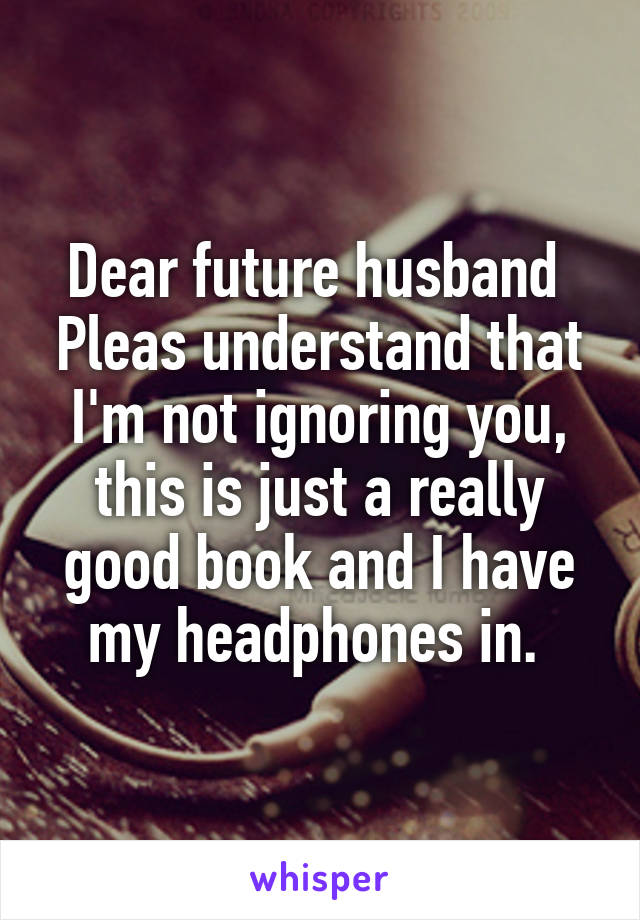 Dear future husband 
Pleas understand that I'm not ignoring you, this is just a really good book and I have my headphones in. 