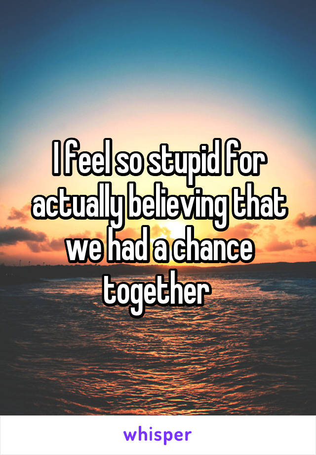 I feel so stupid for actually believing that we had a chance together 