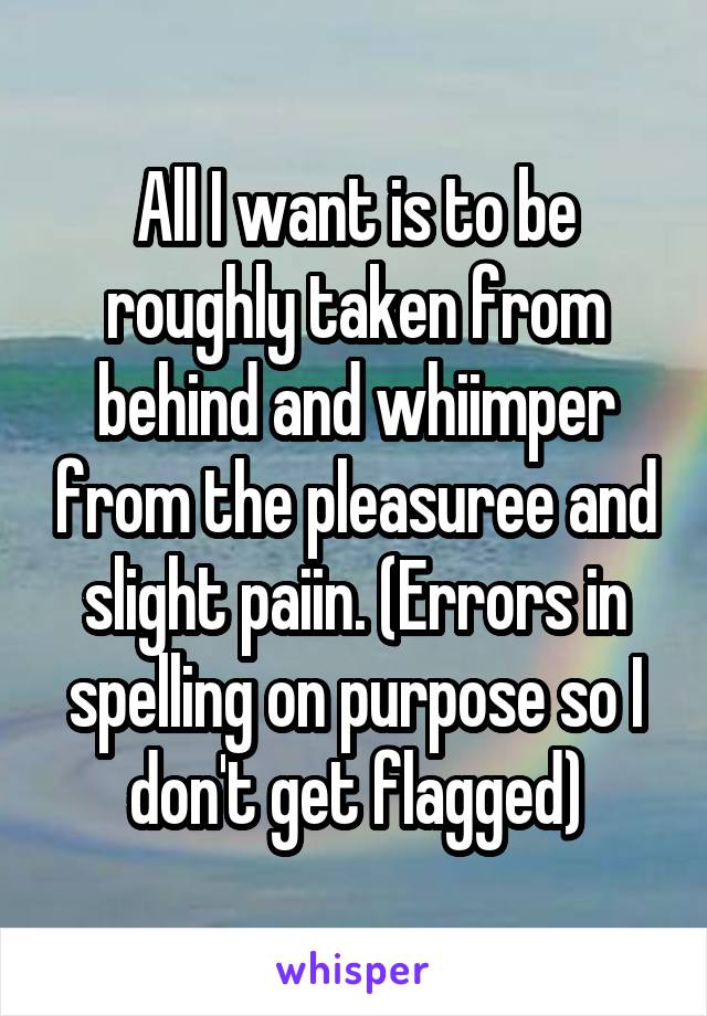 All I want is to be roughly taken from behind and whiimper from the pleasuree and slight paiin. (Errors in spelling on purpose so I don't get flagged)