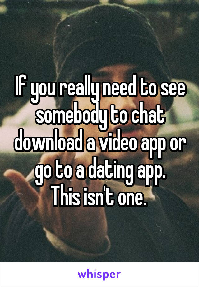 If you really need to see somebody to chat download a video app or go to a dating app.
This isn't one. 