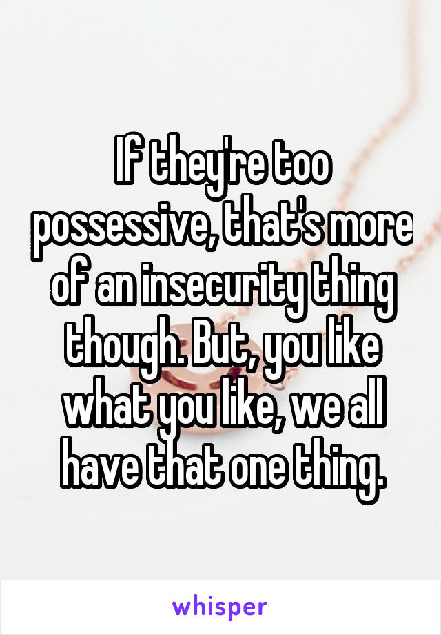 If they're too possessive, that's more of an insecurity thing though. But, you like what you like, we all have that one thing.