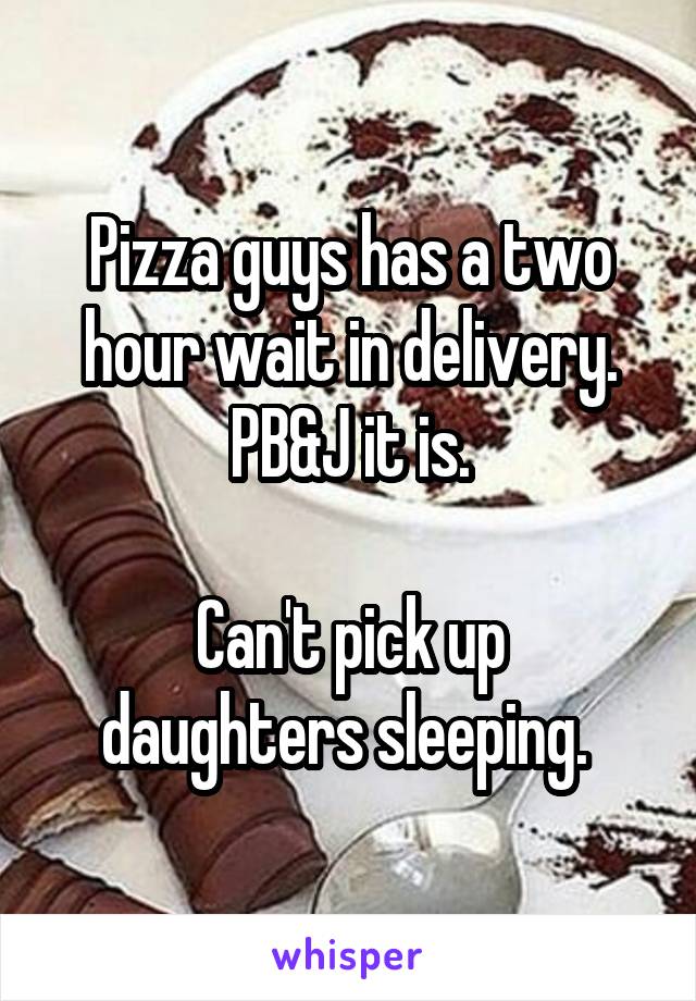 Pizza guys has a two hour wait in delivery.
PB&J it is.

Can't pick up daughters sleeping. 