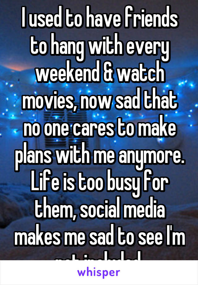 I used to have friends to hang with every weekend & watch movies, now sad that no one cares to make plans with me anymore. Life is too busy for them, social media makes me sad to see I'm
not included.