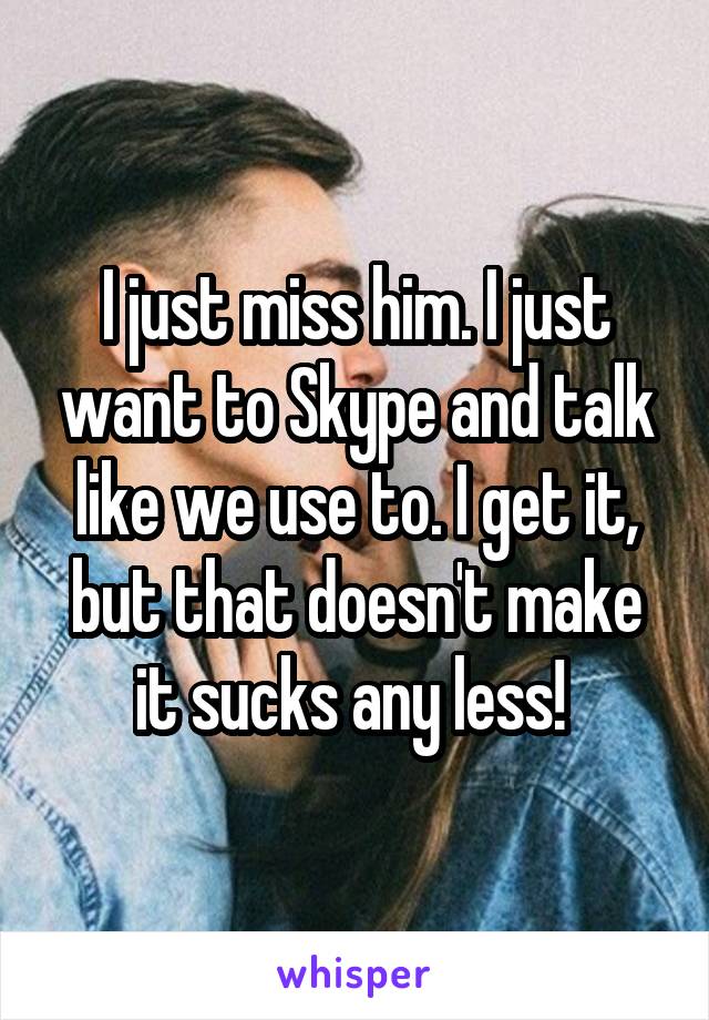 I just miss him. I just want to Skype and talk like we use to. I get it, but that doesn't make it sucks any less! 