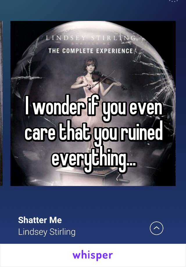 I wonder if you even care that you ruined everything...