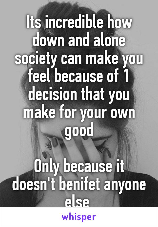 Its incredible how down and alone society can make you feel because of 1 decision that you make for your own good

Only because it doesn't benifet anyone else 