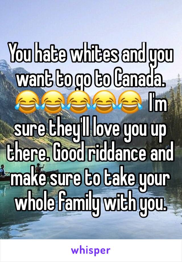 You hate whites and you want to go to Canada. 😂😂😂😂😂  I'm sure they'll love you up there. Good riddance and make sure to take your whole family with you.