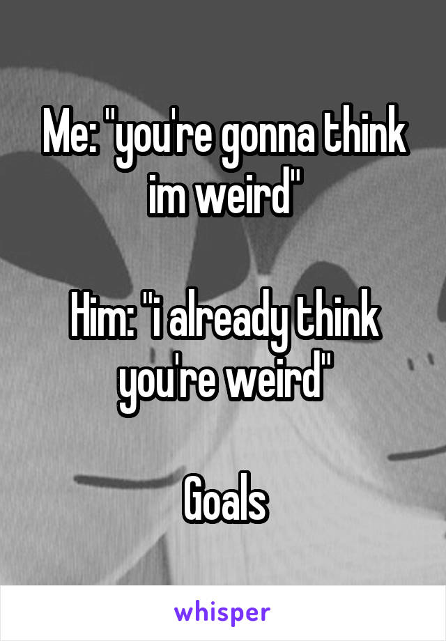 Me: "you're gonna think im weird"

Him: "i already think you're weird"

Goals