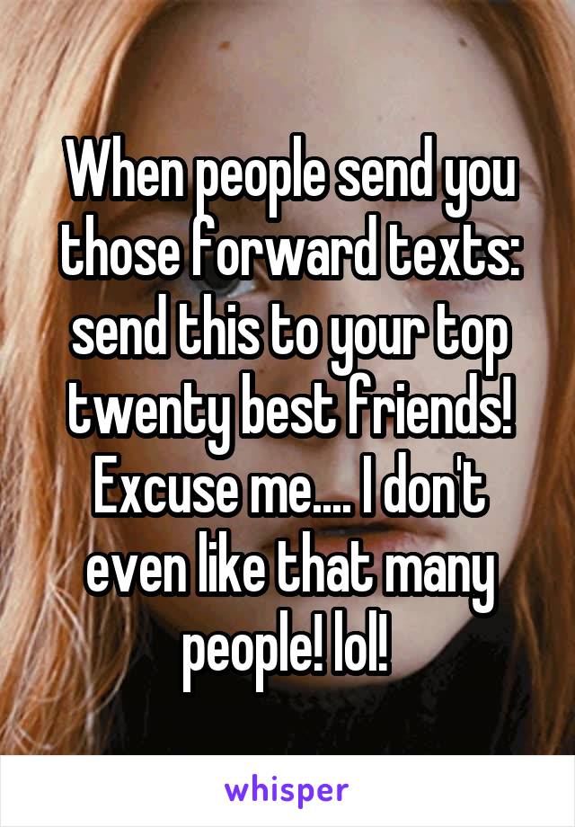 When people send you those forward texts: send this to your top twenty best friends! Excuse me.... I don't even like that many people! lol! 