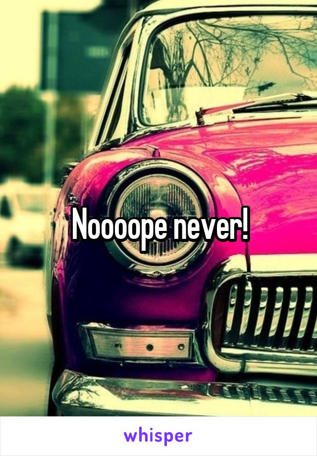 Noooope never!