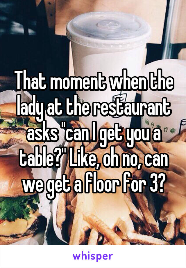 That moment when the lady at the restaurant asks "can I get you a table?" Like, oh no, can we get a floor for 3?