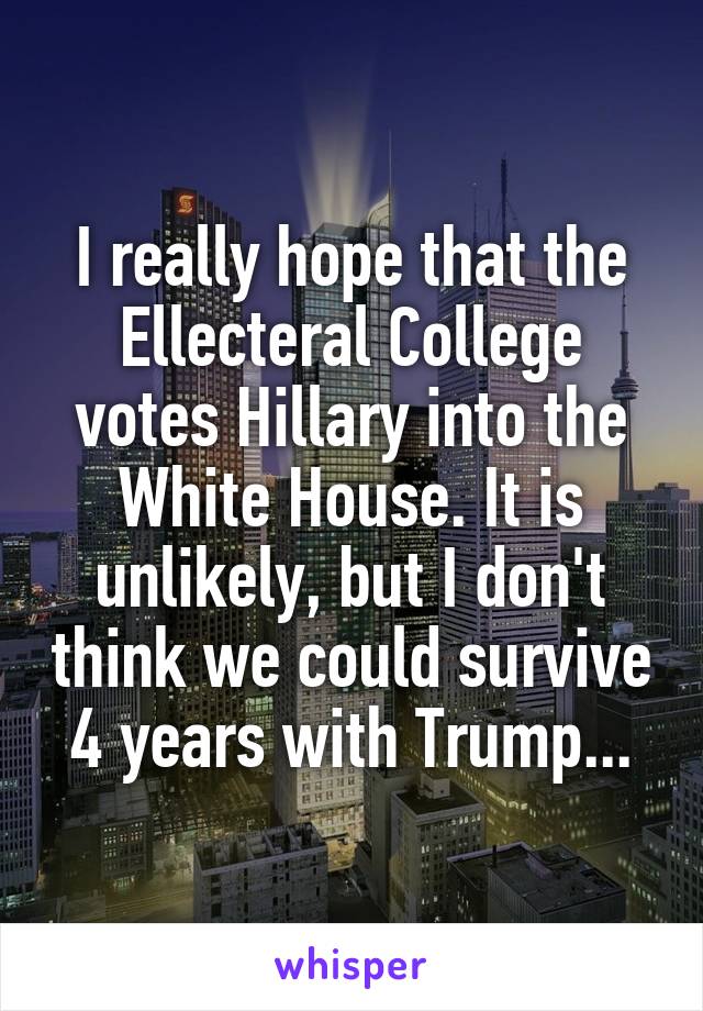 I really hope that the Ellecteral College votes Hillary into the White House. It is unlikely, but I don't think we could survive 4 years with Trump...