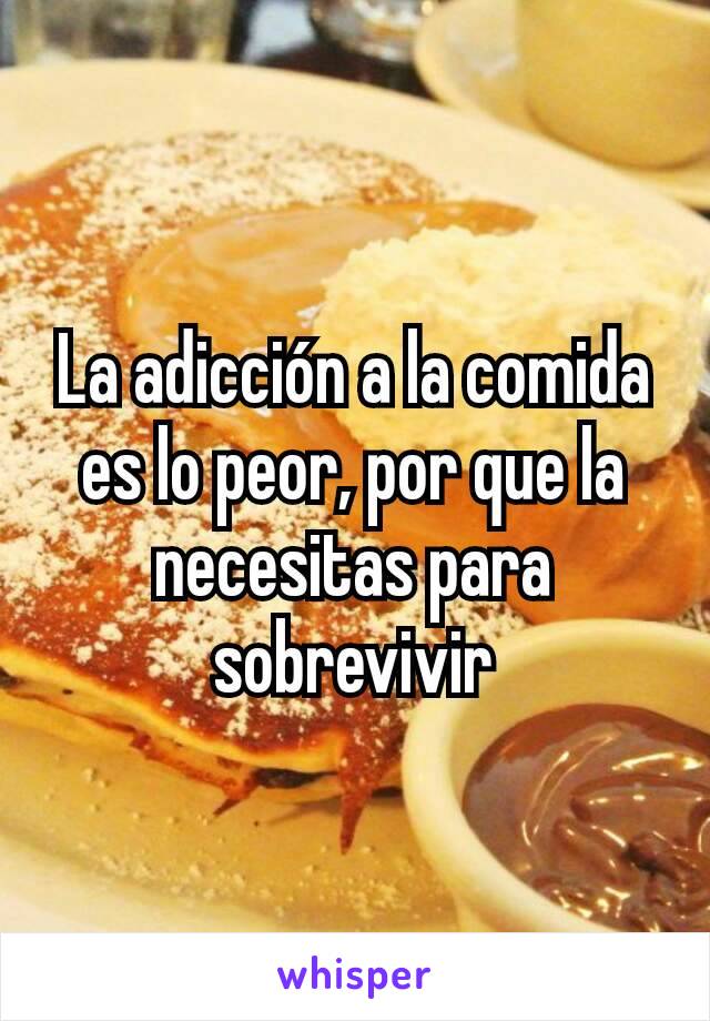 La adicción a la comida es lo peor, por que la necesitas para sobrevivir