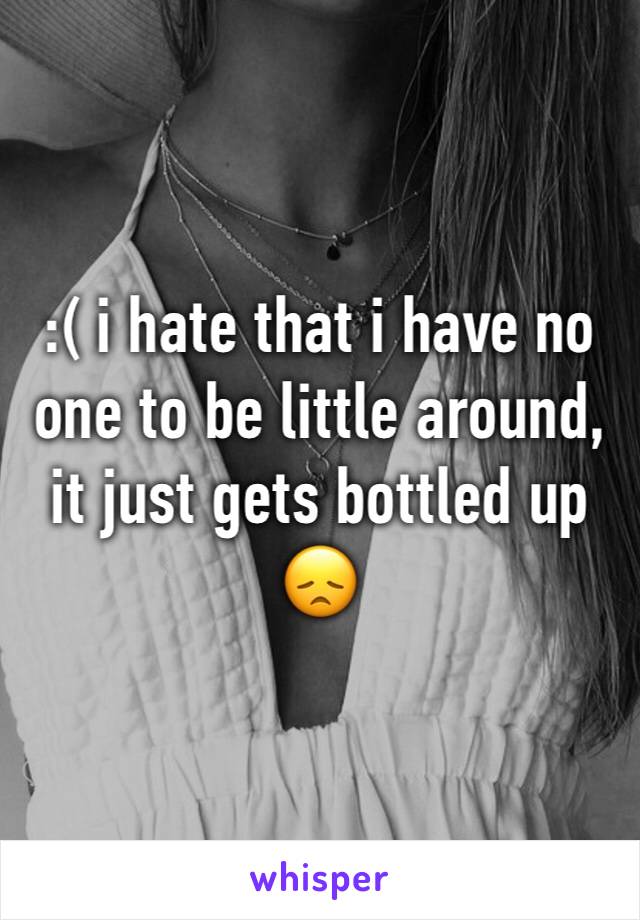 :( i hate that i have no one to be little around, it just gets bottled up 😞