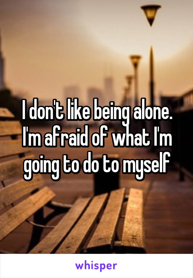 I don't like being alone. I'm afraid of what I'm going to do to myself