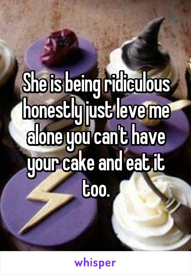 She is being ridiculous honestly just leve me alone you can't have your cake and eat it too.