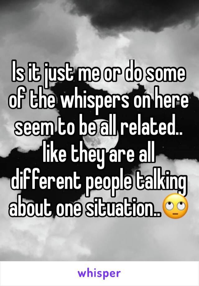 Is it just me or do some of the whispers on here seem to be all related.. like they are all different people talking about one situation..🙄