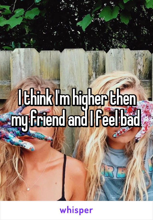 I think I'm higher then my friend and I feel bad 