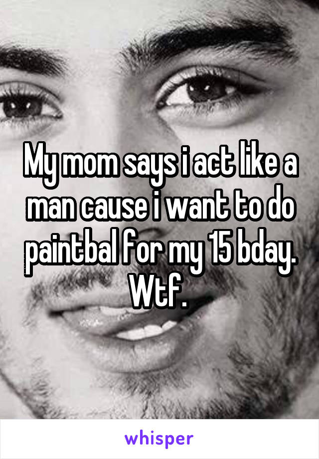 My mom says i act like a man cause i want to do paintbal for my 15 bday. Wtf. 