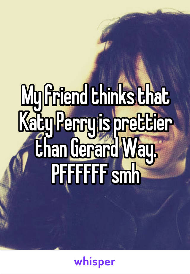 My friend thinks that Katy Perry is prettier than Gerard Way.
PFFFFFF smh