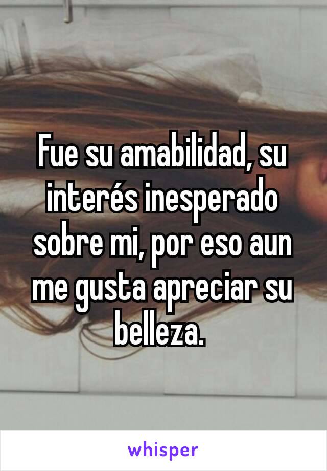 Fue su amabilidad, su interés inesperado sobre mi, por eso aun me gusta apreciar su belleza. 