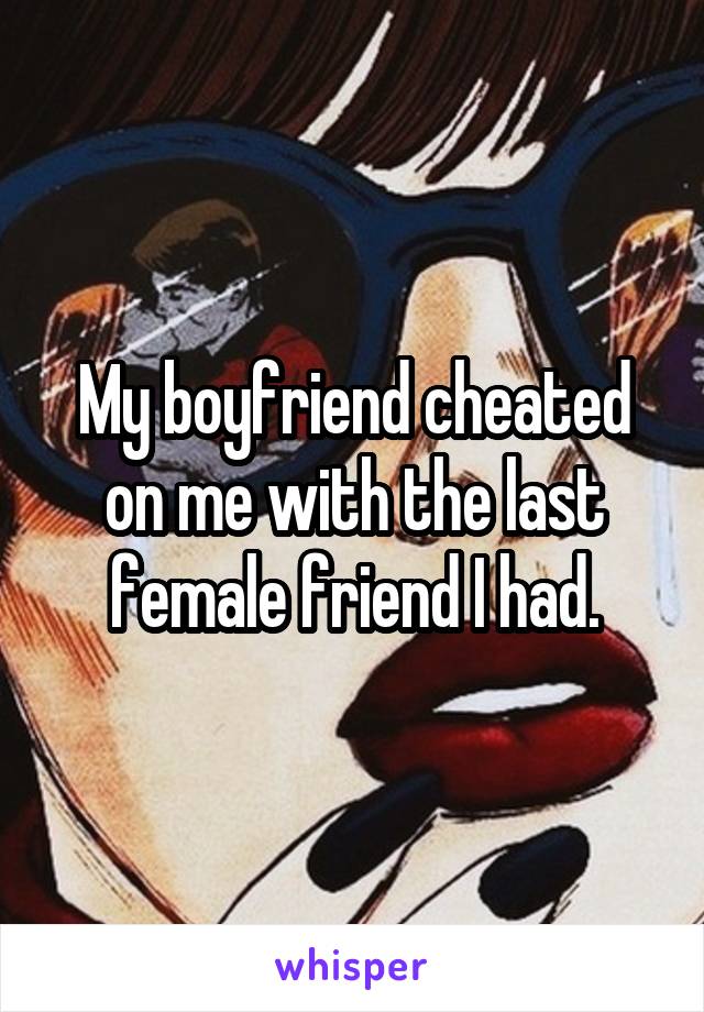 My boyfriend cheated on me with the last female friend I had.