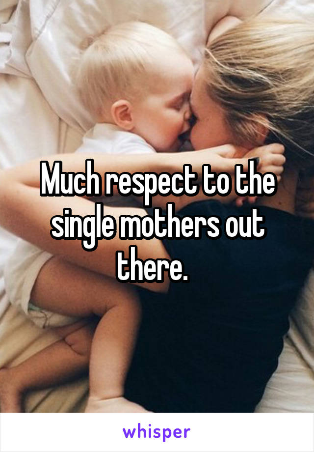 Much respect to the single mothers out there.  