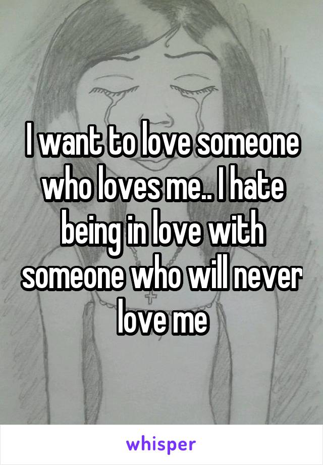 I want to love someone who loves me.. I hate being in love with someone who will never love me