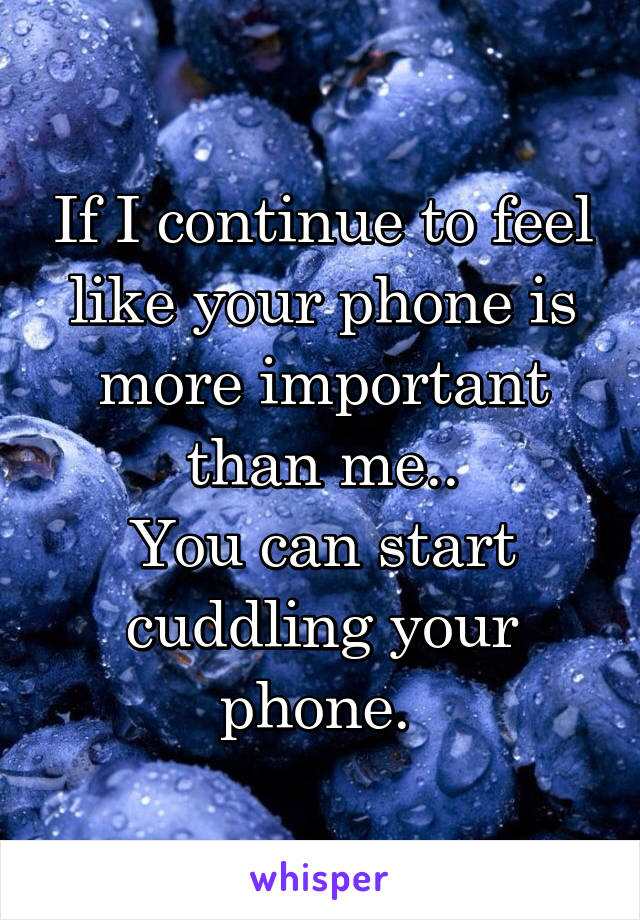 If I continue to feel like your phone is more important than me..
You can start cuddling your phone. 