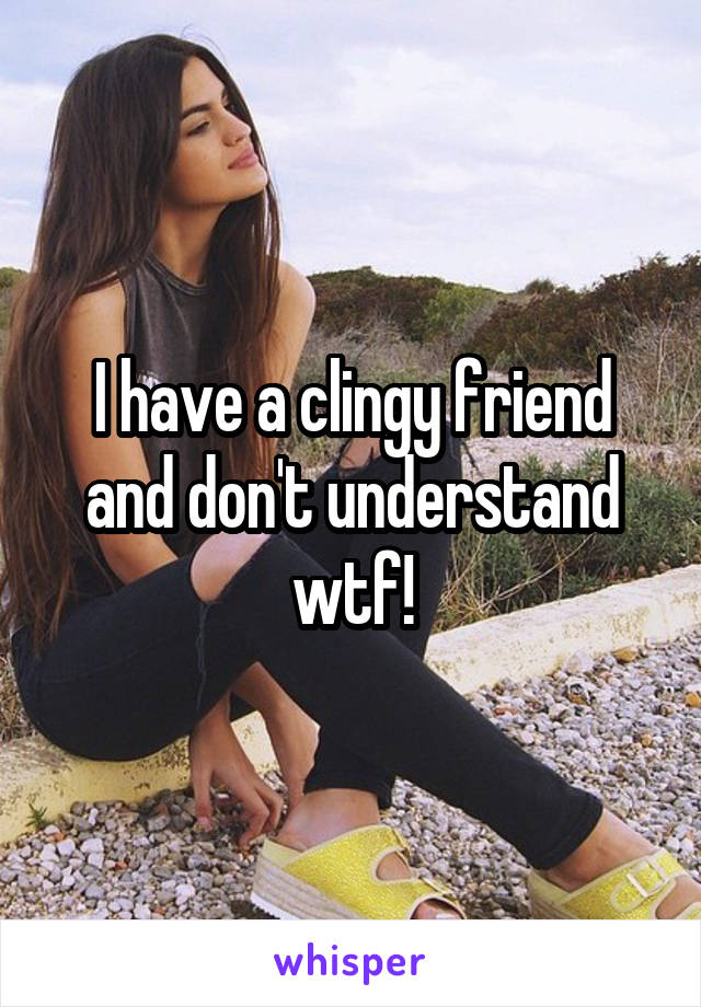 I have a clingy friend and don't understand wtf!