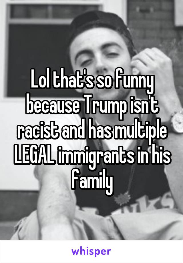 Lol that's so funny because Trump isn't racist and has multiple LEGAL immigrants in his family