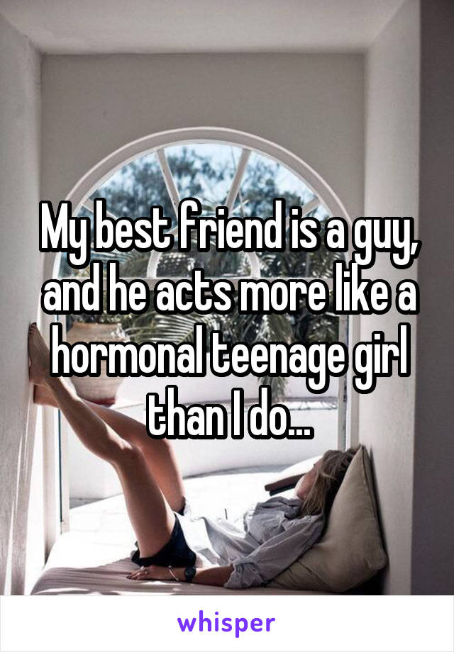 My best friend is a guy,
and he acts more like a hormonal teenage girl than I do...