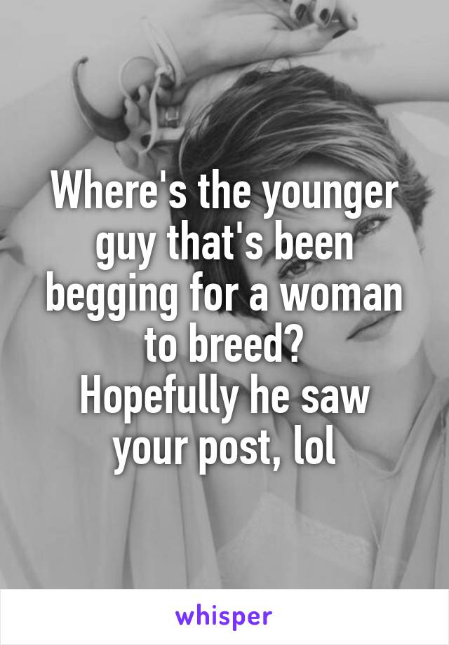 Where's the younger guy that's been begging for a woman to breed?
Hopefully he saw your post, lol