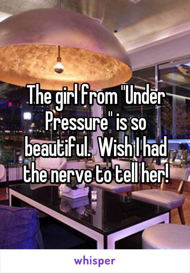 The girl from "Under Pressure" is so beautiful.  Wish I had the nerve to tell her!