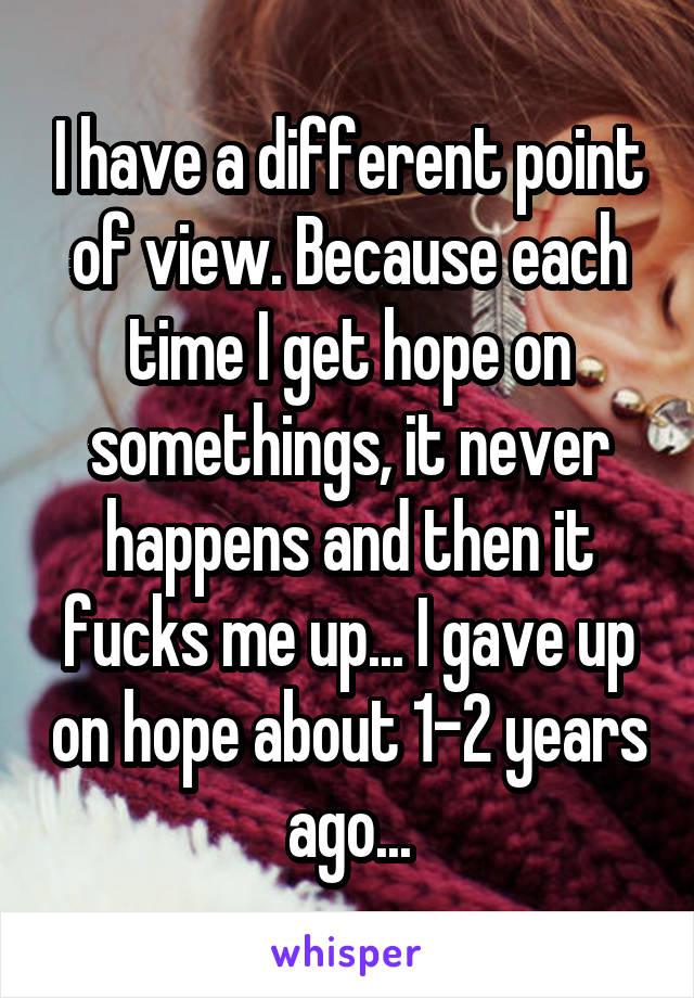 I have a different point of view. Because each time I get hope on somethings, it never happens and then it fucks me up... I gave up on hope about 1-2 years ago...